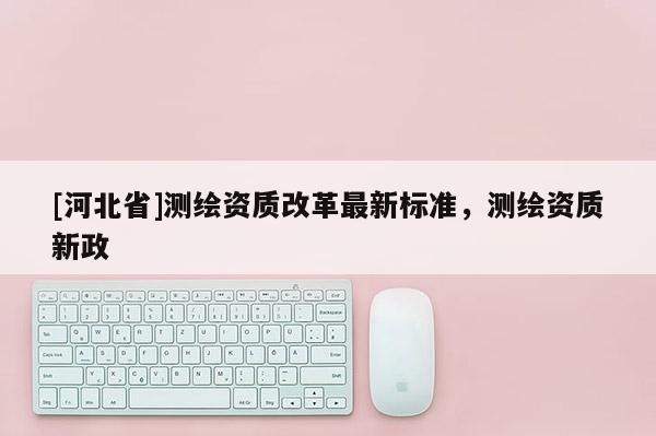 [河北省]測(cè)繪資質(zhì)改革最新標(biāo)準(zhǔn)，測(cè)繪資質(zhì)新政