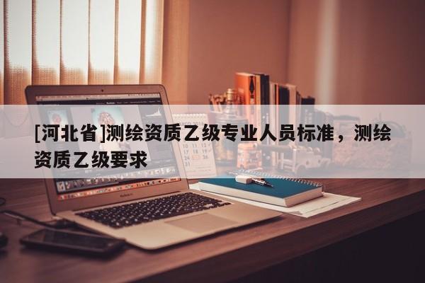 [河北省]測繪資質(zhì)乙級專業(yè)人員標(biāo)準(zhǔn)，測繪資質(zhì)乙級要求