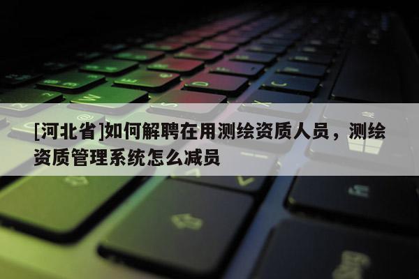 [河北省]如何解聘在用測繪資質人員，測繪資質管理系統怎么減員