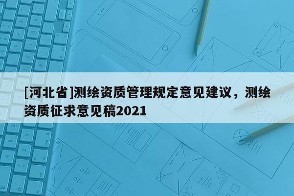 [河北省]測繪資質(zhì)管理規(guī)定意見建議，測繪資質(zhì)征求意見稿2021