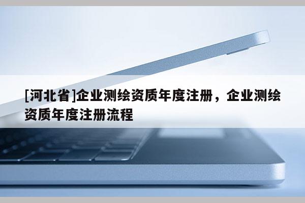 [河北省]企業(yè)測繪資質(zhì)年度注冊，企業(yè)測繪資質(zhì)年度注冊流程