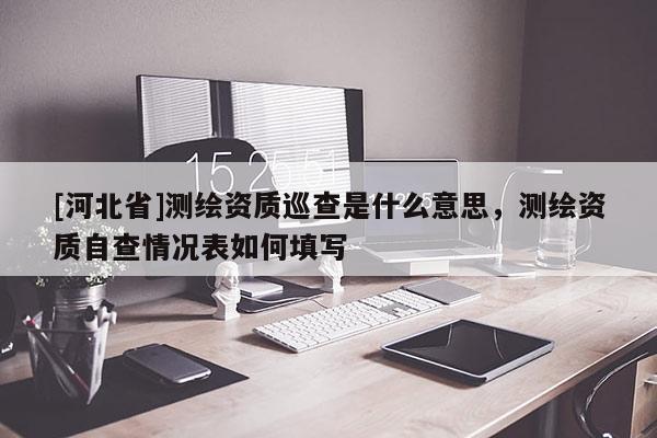 [河北省]測(cè)繪資質(zhì)巡查是什么意思，測(cè)繪資質(zhì)自查情況表如何填寫