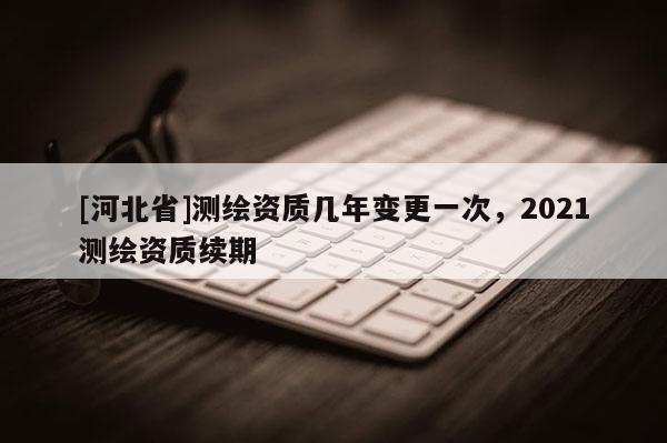 [河北省]測繪資質幾年變更一次，2021測繪資質續期