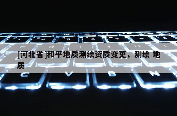 [河北省]和平地質測繪資質變更，測繪 地質