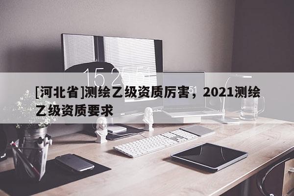 [河北省]測(cè)繪乙級(jí)資質(zhì)厲害，2021測(cè)繪乙級(jí)資質(zhì)要求
