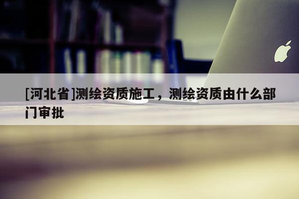 [河北省]測繪資質施工，測繪資質由什么部門審批