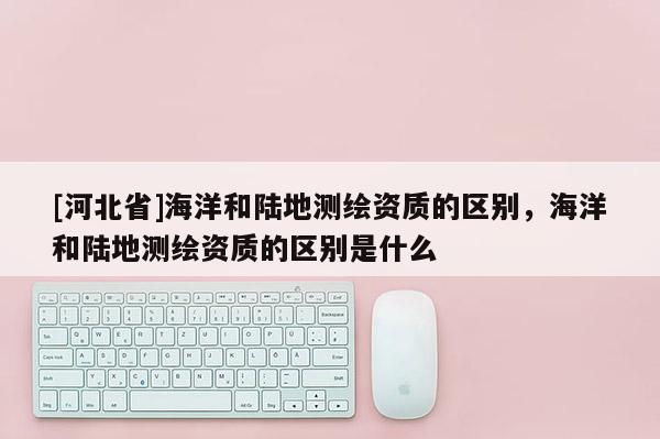 [河北省]海洋和陸地測繪資質的區別，海洋和陸地測繪資質的區別是什么