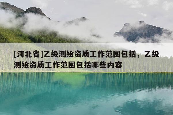 [河北省]乙級測繪資質(zhì)工作范圍包括，乙級測繪資質(zhì)工作范圍包括哪些內(nèi)容