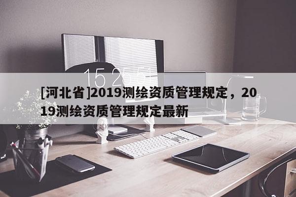 [河北省]2019測繪資質(zhì)管理規(guī)定，2019測繪資質(zhì)管理規(guī)定最新