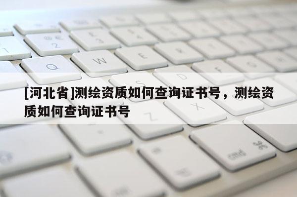 [河北省]測繪資質如何查詢證書號，測繪資質如何查詢證書號