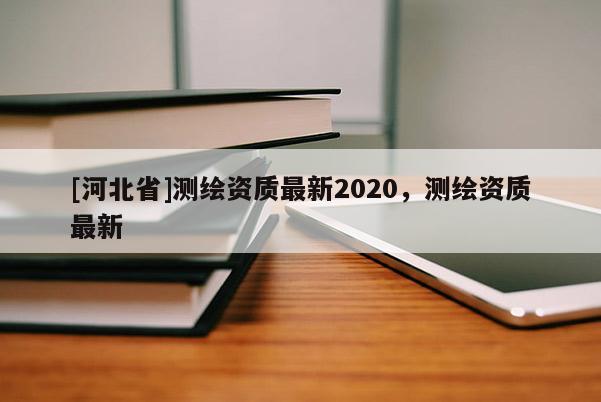 [河北省]測繪資質(zhì)最新2020，測繪資質(zhì)最新