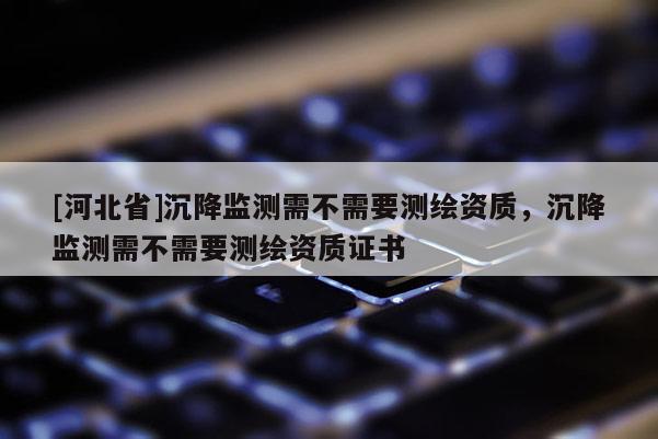 [河北省]沉降監(jiān)測需不需要測繪資質(zhì)，沉降監(jiān)測需不需要測繪資質(zhì)證書