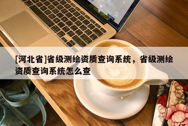 [河北省]省級測繪資質(zhì)查詢系統(tǒng)，省級測繪資質(zhì)查詢系統(tǒng)怎么查