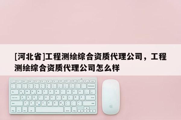 [河北省]工程測繪綜合資質代理公司，工程測繪綜合資質代理公司怎么樣