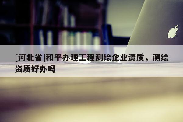 [河北省]和平辦理工程測繪企業(yè)資質(zhì)，測繪資質(zhì)好辦嗎