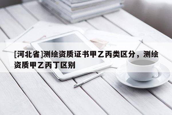 [河北省]測繪資質(zhì)證書甲乙丙類區(qū)分，測繪資質(zhì)甲乙丙丁區(qū)別