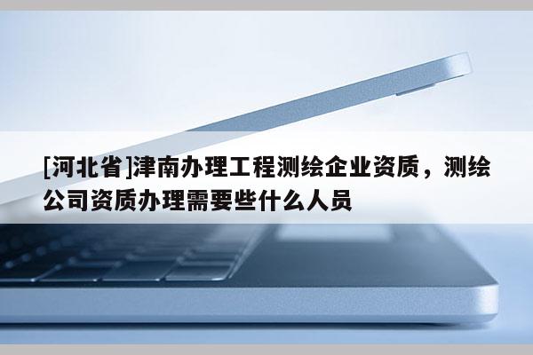 [河北省]津南辦理工程測(cè)繪企業(yè)資質(zhì)，測(cè)繪公司資質(zhì)辦理需要些什么人員