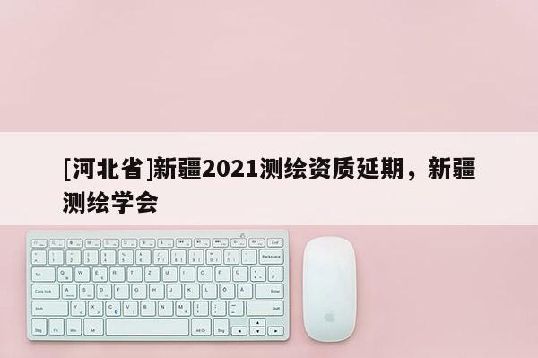 [河北省]新疆2021測繪資質延期，新疆測繪學會