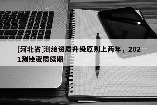 [河北省]測繪資質升級原則上兩年，2021測繪資質續期