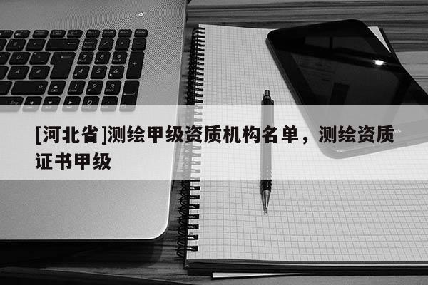 [河北省]測繪甲級資質(zhì)機構名單，測繪資質(zhì)證書甲級