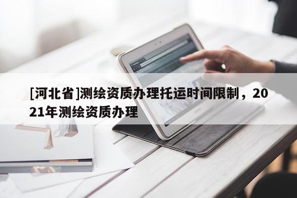 [河北省]測繪資質辦理托運時間限制，2021年測繪資質辦理