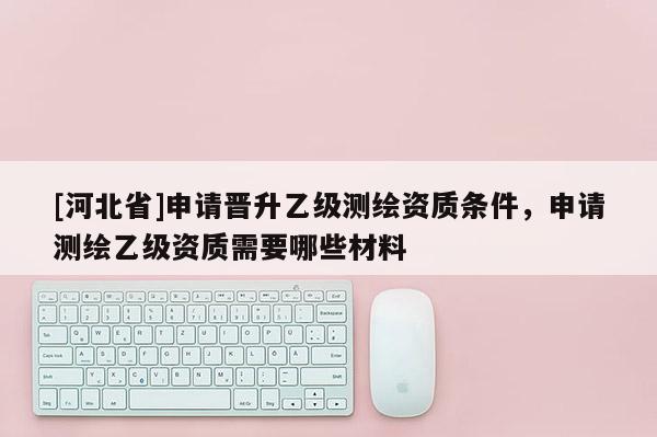 [河北省]申請晉升乙級測繪資質(zhì)條件，申請測繪乙級資質(zhì)需要哪些材料