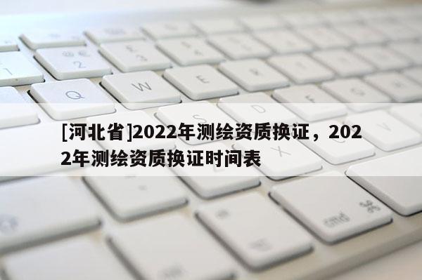 [河北省]2022年測(cè)繪資質(zhì)換證，2022年測(cè)繪資質(zhì)換證時(shí)間表