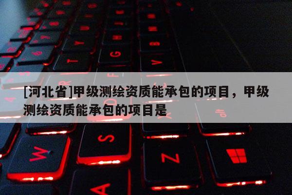 [河北省]甲級測繪資質能承包的項目，甲級測繪資質能承包的項目是