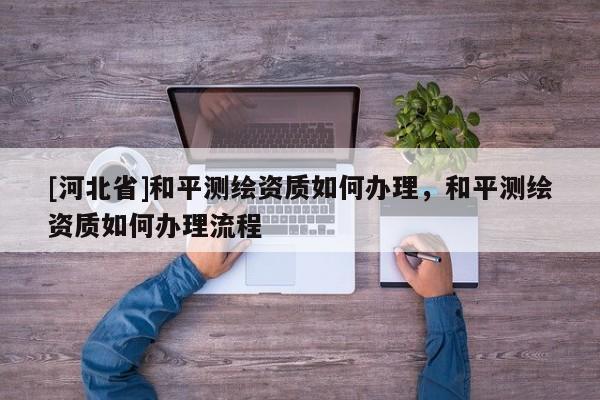 [河北省]和平測繪資質如何辦理，和平測繪資質如何辦理流程