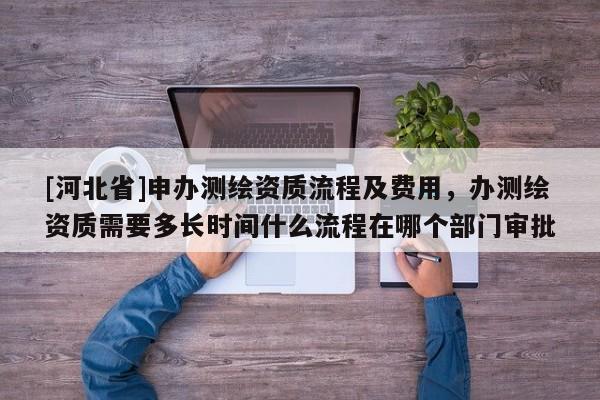 [河北省]申辦測繪資質流程及費用，辦測繪資質需要多長時間什么流程在哪個部門審批