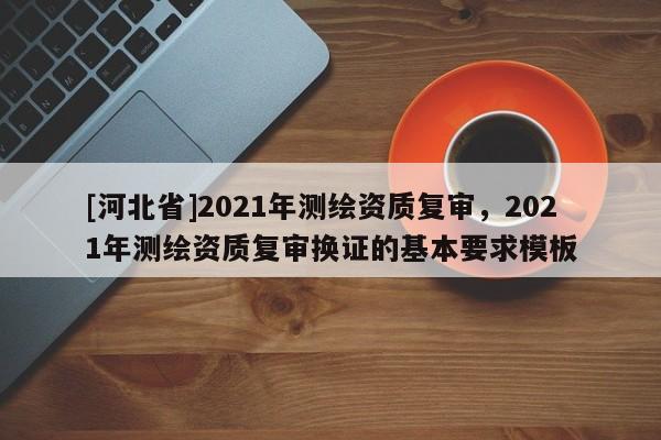 [河北省]2021年測繪資質復審，2021年測繪資質復審換證的基本要求模板