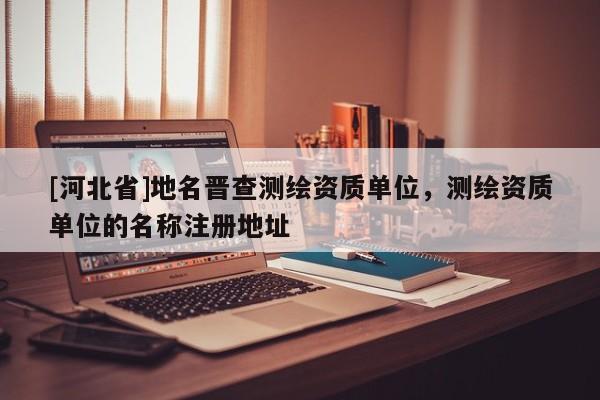 [河北省]地名晉查測繪資質單位，測繪資質單位的名稱注冊地址