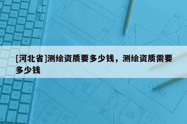 [河北省]測繪資質(zhì)要多少錢，測繪資質(zhì)需要多少錢