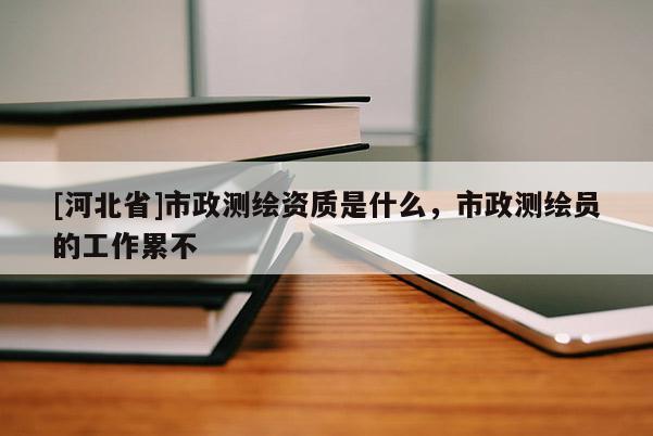 [河北省]市政測繪資質是什么，市政測繪員的工作累不