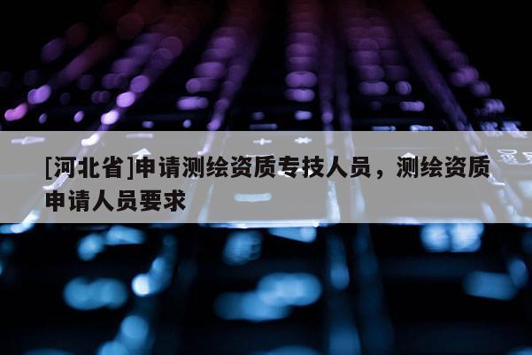 [河北省]申請測繪資質專技人員，測繪資質申請人員要求