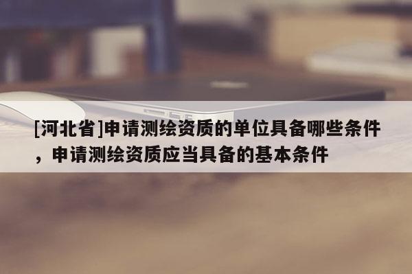 [河北省]申請測繪資質(zhì)的單位具備哪些條件，申請測繪資質(zhì)應(yīng)當(dāng)具備的基本條件