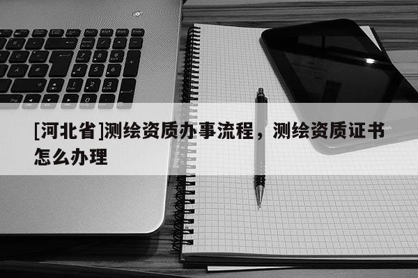 [河北省]測繪資質辦事流程，測繪資質證書怎么辦理
