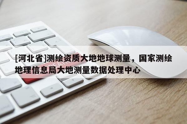 [河北省]測繪資質大地地球測量，國家測繪地理信息局大地測量數據處理中心