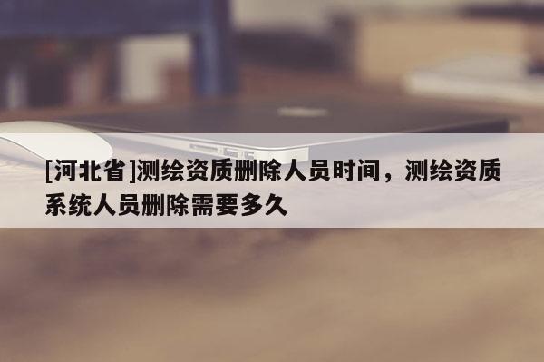 [河北省]測繪資質刪除人員時間，測繪資質系統人員刪除需要多久