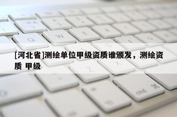 [河北省]測繪單位甲級資質誰頒發，測繪資質 甲級