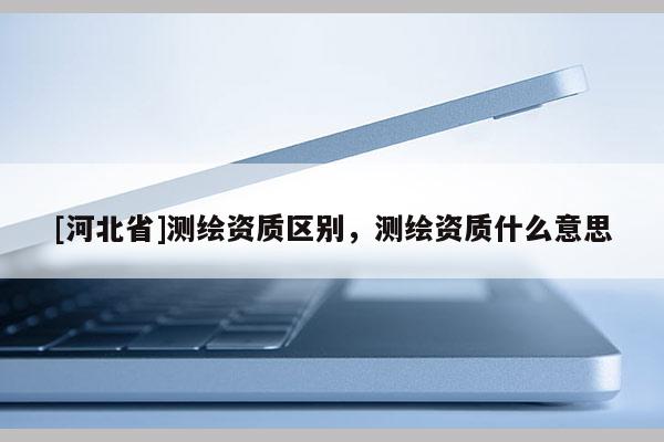 [河北省]測繪資質區別，測繪資質什么意思