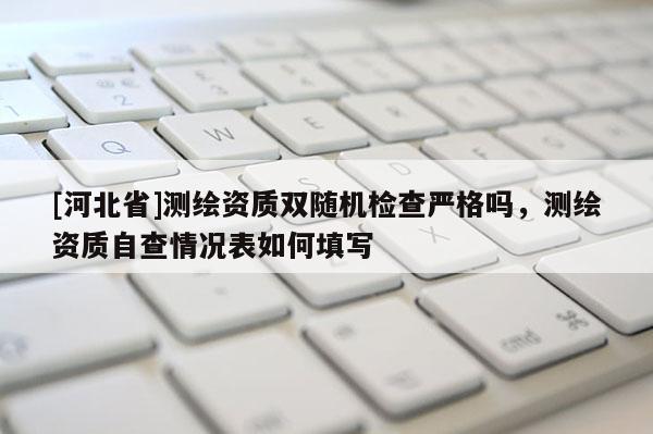 [河北省]測繪資質雙隨機檢查嚴格嗎，測繪資質自查情況表如何填寫