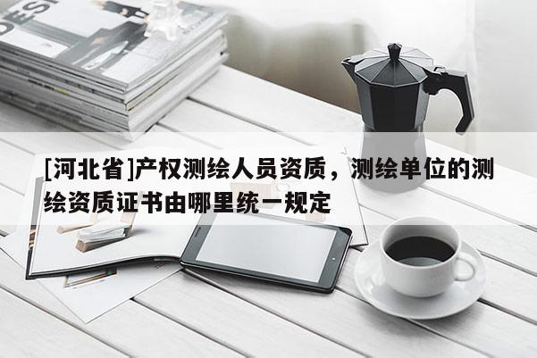 [河北省]產權測繪人員資質，測繪單位的測繪資質證書由哪里統一規定