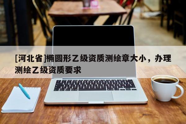 [河北省]橢圓形乙級資質(zhì)測繪章大小，辦理測繪乙級資質(zhì)要求