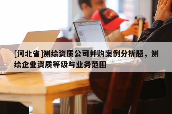 [河北省]測繪資質公司并購案例分析題，測繪企業資質等級與業務范圍