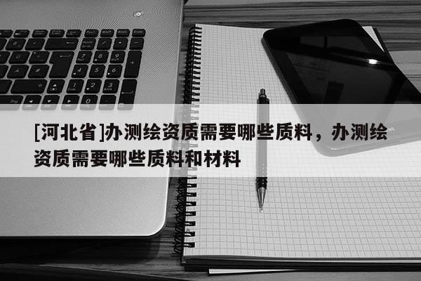 [河北省]辦測(cè)繪資質(zhì)需要哪些質(zhì)料，辦測(cè)繪資質(zhì)需要哪些質(zhì)料和材料
