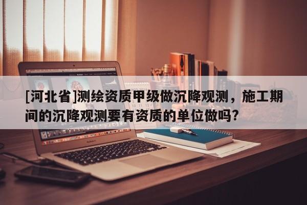 [河北省]測(cè)繪資質(zhì)甲級(jí)做沉降觀測(cè)，施工期間的沉降觀測(cè)要有資質(zhì)的單位做嗎?