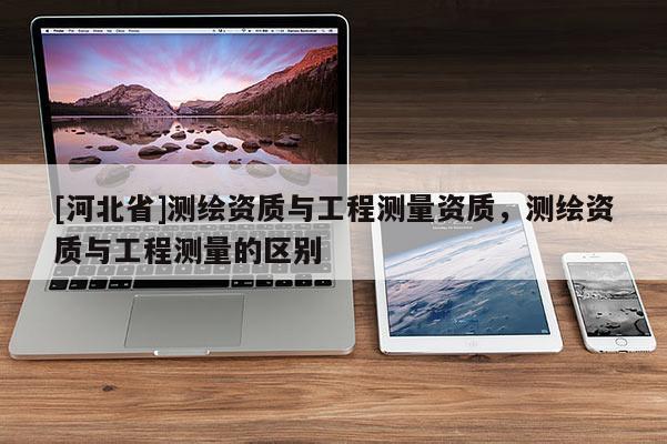 [河北省]測繪資質(zhì)與工程測量資質(zhì)，測繪資質(zhì)與工程測量的區(qū)別