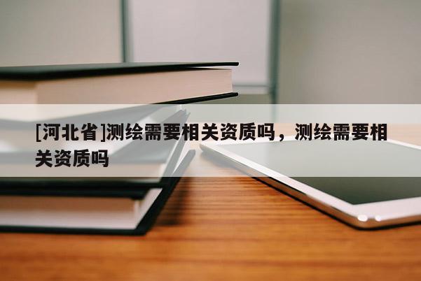 [河北省]測繪需要相關資質嗎，測繪需要相關資質嗎