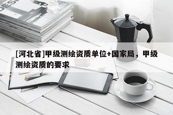 [河北省]甲級測繪資質(zhì)單位+國家局，甲級測繪資質(zhì)的要求